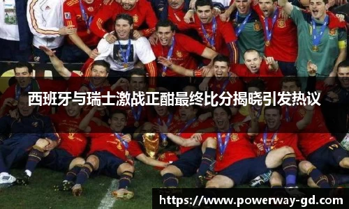 西班牙与瑞士激战正酣最终比分揭晓引发热议